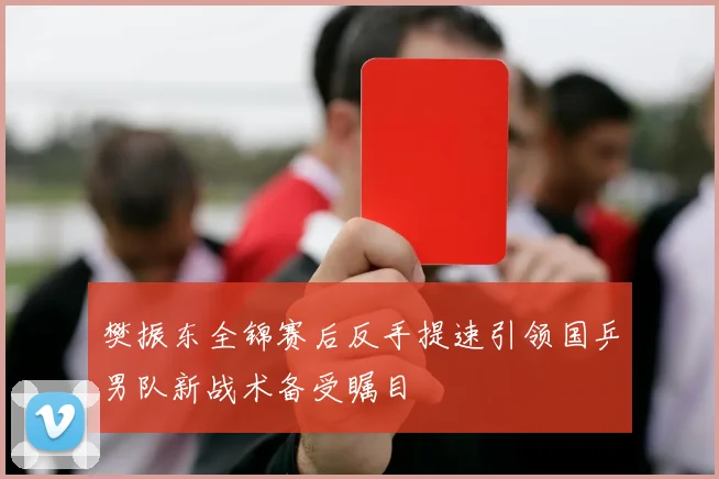 樊振东全锦赛后反手提速引领国乒男队新战术备受瞩目